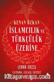 İslamcılık ve Türkçülük Üzerine <br /> (1908-1922) Çatışma, Uzlaşı, Sentez